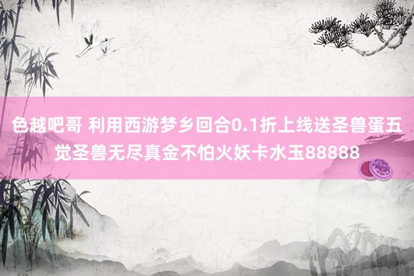 色越吧哥 利用西游梦乡回合0.1折上线送圣兽蛋五觉圣兽无尽真金不怕火妖卡水玉88888