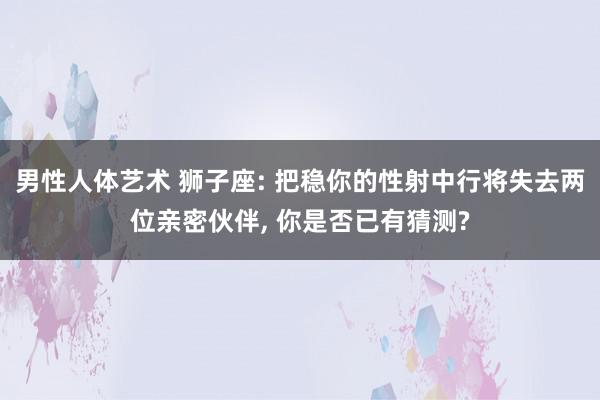 男性人体艺术 狮子座: 把稳你的性射中行将失去两位亲密伙伴, 你是否已有猜测?