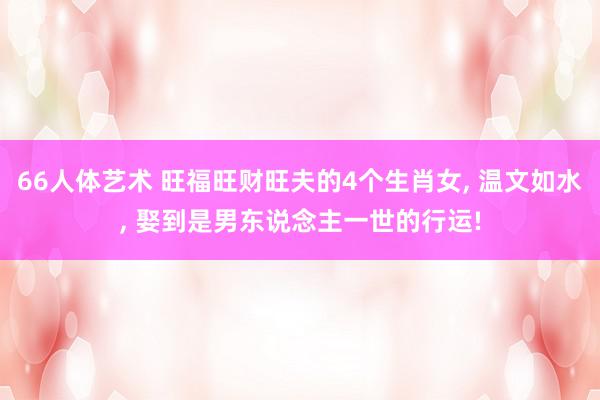 66人体艺术 旺福旺财旺夫的4个生肖女, 温文如水, 娶到是男东说念主一世的行运!