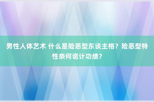 男性人体艺术 什么是险恶型东谈主格？险恶型特性奈何诡计功绩？