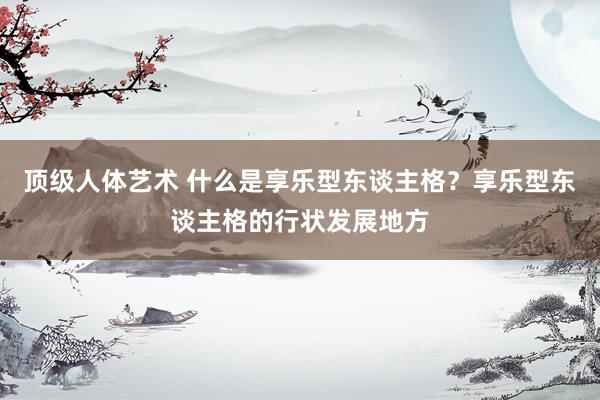 顶级人体艺术 什么是享乐型东谈主格？享乐型东谈主格的行状发展地方