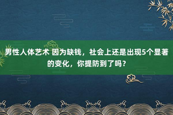 男性人体艺术 因为缺钱，社会上还是出现5个显著的变化，你提防到了吗？