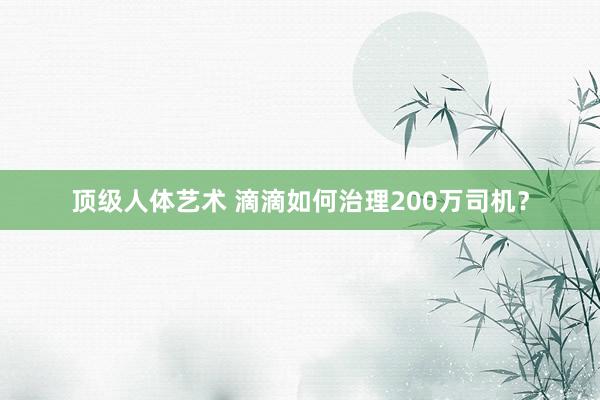 顶级人体艺术 滴滴如何治理200万司机？