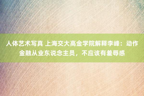 人体艺术写真 上海交大高金学院解释李峰：动作金融从业东说念主员，不应该有羞辱感