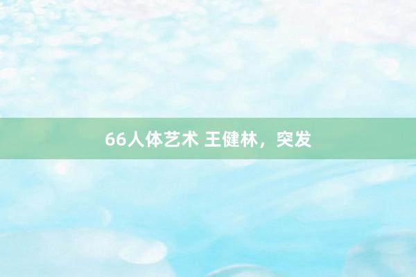 66人体艺术 王健林，突发