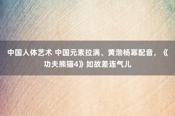 中国人体艺术 中国元素拉满、黄渤杨幂配音，《功夫熊猫4》如故差连气儿