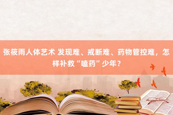 张筱雨人体艺术 发现难、戒断难、药物管控难，怎样补救“嗑药”少年？