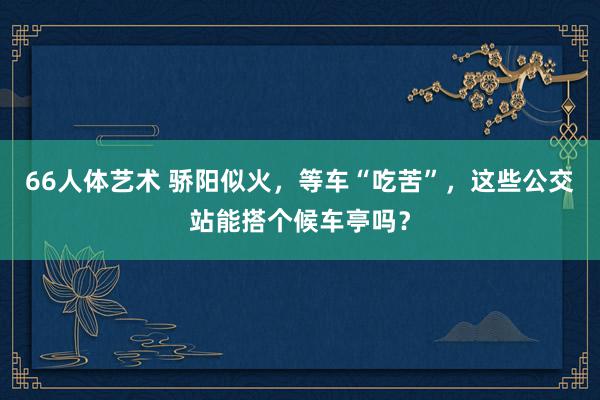 66人体艺术 骄阳似火，等车“吃苦”，这些公交站能搭个候车亭吗？