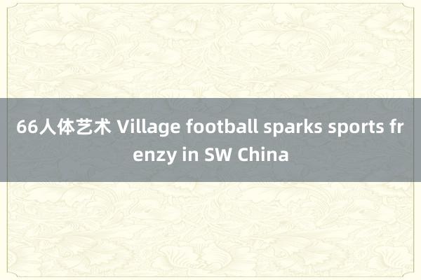 66人体艺术 Village football sparks sports frenzy in SW China