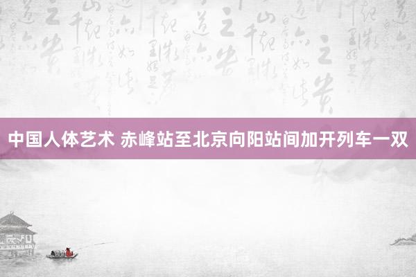 中国人体艺术 赤峰站至北京向阳站间加开列车一双