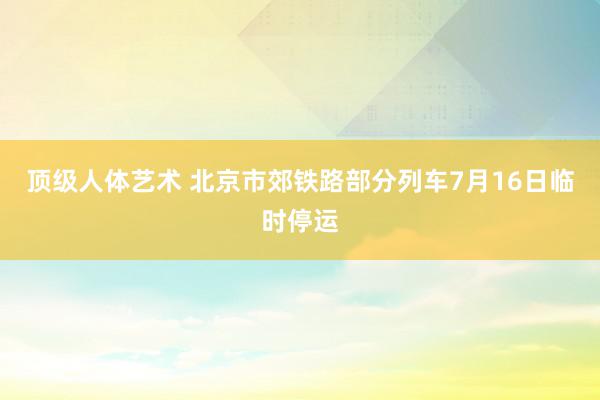 顶级人体艺术 北京市郊铁路部分列车7月16日临时停运