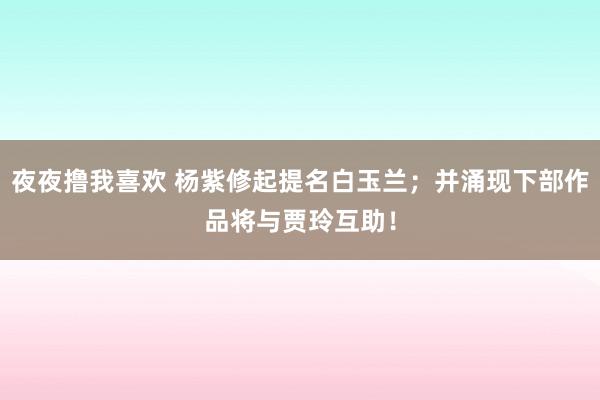 夜夜撸我喜欢 杨紫修起提名白玉兰；并涌现下部作品将与贾玲互助！