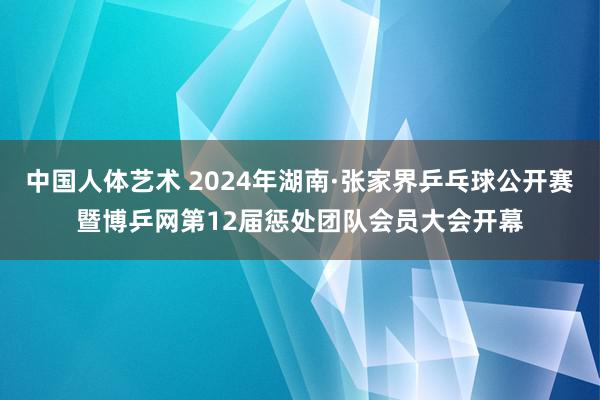 中国人体艺术 2024年湖南·张家界乒乓球公开赛暨博乒网第12届惩处团队会员大会开幕