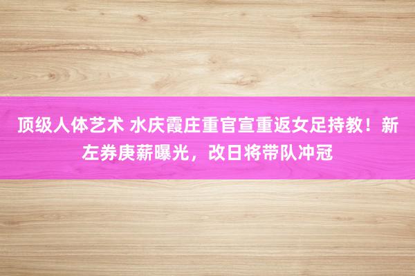 顶级人体艺术 水庆霞庄重官宣重返女足持教！新左券庚薪曝光，改日将带队冲冠