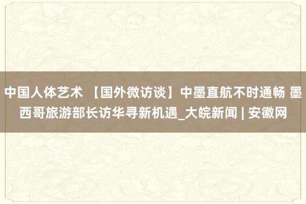 中国人体艺术 【国外微访谈】中墨直航不时通畅 墨西哥旅游部长访华寻新机遇_大皖新闻 | 安徽网