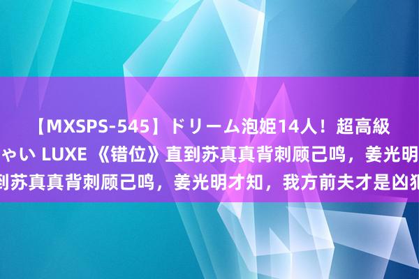 【MXSPS-545】ドリーム泡姫14人！超高級ソープランドへいらっしゃい LUXE 《错位》直到苏真真背刺顾己鸣，姜光明才知，我方前夫才是凶犯