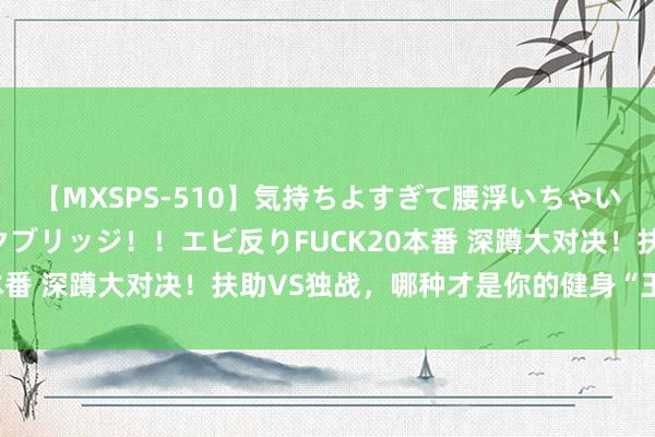 【MXSPS-510】気持ちよすぎて腰浮いちゃいました！絶頂のイクイクブリッジ！！エビ反りFUCK20本番 深蹲大对决！扶助VS独战，哪种才是你的健身“王炸”？