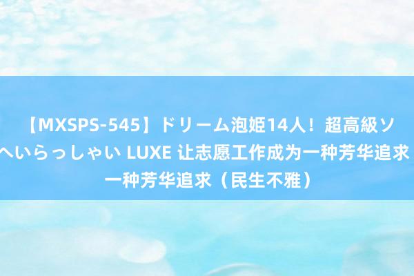 【MXSPS-545】ドリーム泡姫14人！超高級ソープランドへいらっしゃい LUXE 让志愿工作成为一种芳华追求（民生不雅）