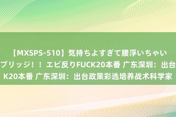 【MXSPS-510】気持ちよすぎて腰浮いちゃいました！絶頂のイクイクブリッジ！！エビ反りFUCK20本番 广东深圳：出台政策彩选培养战术科学家