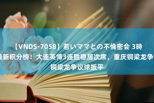 【VNDS-7058】若いママとの不倫密会 3時間 中甲最新积分榜！大连英博3连胜稳居次席，重庆铜梁龙争议球扳平