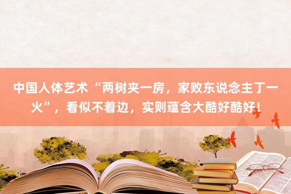 中国人体艺术 “两树夹一房，家败东说念主丁一火”，看似不着边，实则蕴含大酷好酷好！