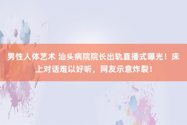 男性人体艺术 汕头病院院长出轨直播式曝光！床上对话难以好听，网友示意炸裂！