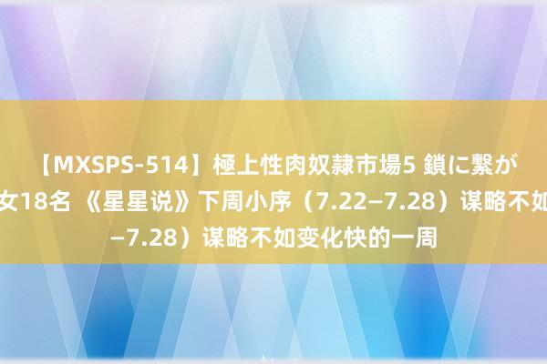 【MXSPS-514】極上性肉奴隷市場5 鎖に繋がれた囚われの女18名 《星星说》下周小序（7.22—7.28）谋略不如变化快的一周