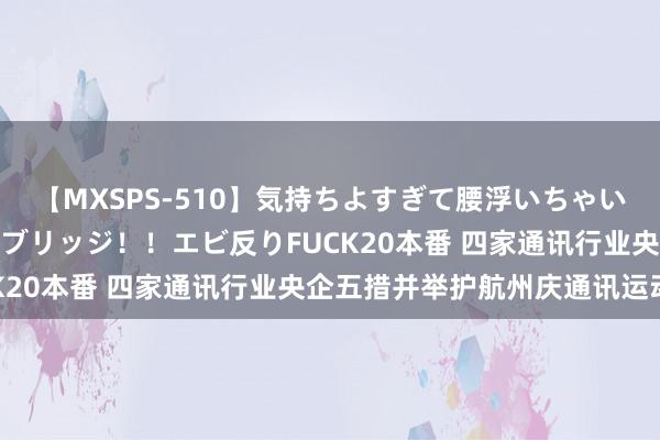 【MXSPS-510】気持ちよすぎて腰浮いちゃいました！絶頂のイクイクブリッジ！！エビ反りFUCK20本番 四家通讯行业央企五措并举护航州庆通讯运动