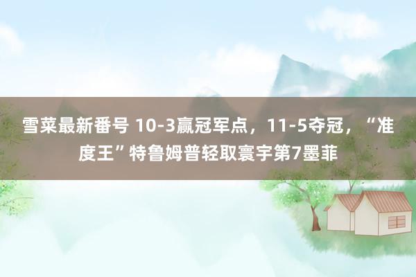 雪菜最新番号 10-3赢冠军点，11-5夺冠，“准度王”特鲁姆普轻取寰宇第7墨菲