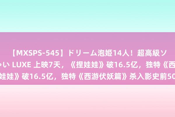 【MXSPS-545】ドリーム泡姫14人！超高級ソープランドへいらっしゃい LUXE 上映7天，《捏娃娃》破16.5亿，独特《西游伏妖篇》杀入影史前50