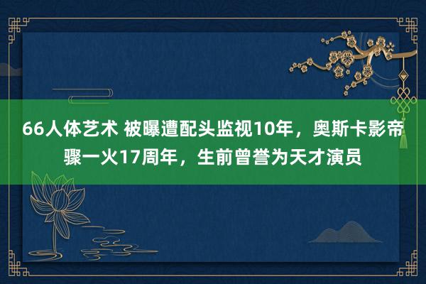 66人体艺术 被曝遭配头监视10年，奥斯卡影帝骤一火17周年，生前曾誉为天才演员