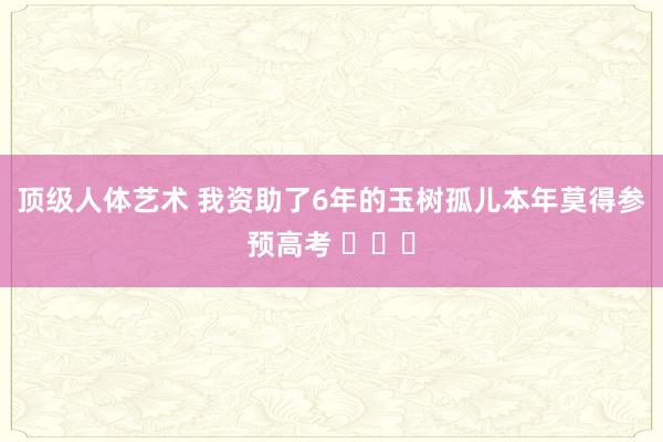 顶级人体艺术 我资助了6年的玉树孤儿本年莫得参预高考 ​​​