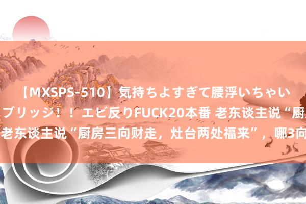 【MXSPS-510】気持ちよすぎて腰浮いちゃいました！絶頂のイクイクブリッジ！！エビ反りFUCK20本番 老东谈主说“厨房三向财走，灶台两处福来”，哪3向？早准备