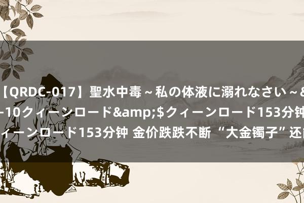 【QRDC-017】聖水中毒～私の体液に溺れなさい～</a>2017-11-10クィーンロード&$クィーンロード153分钟 金价跌跌不断 “大金镯子”还能安排吗？