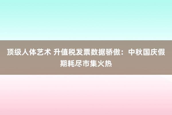 顶级人体艺术 升值税发票数据骄傲：中秋国庆假期耗尽市集火热