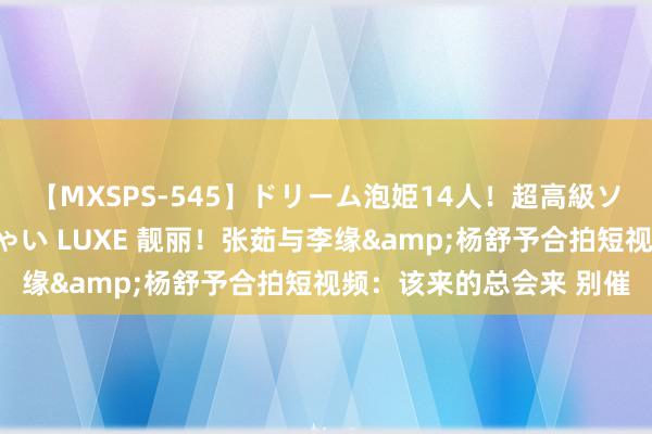 【MXSPS-545】ドリーム泡姫14人！超高級ソープランドへいらっしゃい LUXE 靓丽！张茹与李缘&杨舒予合拍短视频：该来的总会来 别催