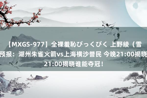 【MXGS-977】全裸羞恥ぴっくぴく 上野綾（雪菜） 决赛预报：湖州朱雀火箭vs上海横沙誉民 今晚21:00揭晓谁能夺冠！