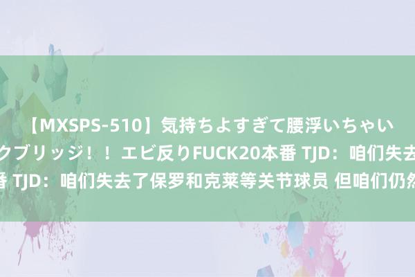 【MXSPS-510】気持ちよすぎて腰浮いちゃいました！絶頂のイクイクブリッジ！！エビ反りFUCK20本番 TJD：咱们失去了保罗和克莱等关节球员 但咱们仍然很重大