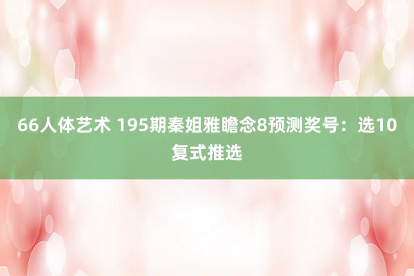 66人体艺术 195期秦姐雅瞻念8预测奖号：选10复式推选