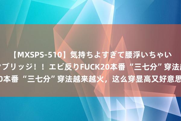 【MXSPS-510】気持ちよすぎて腰浮いちゃいました！絶頂のイクイクブリッジ！！エビ反りFUCK20本番 “三七分”穿法越来越火，这么穿显高又好意思丽！