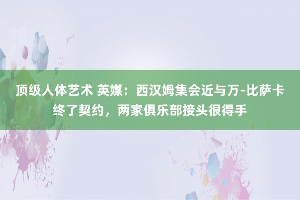 顶级人体艺术 英媒：西汉姆集会近与万-比萨卡终了契约，两家俱乐部接头很得手