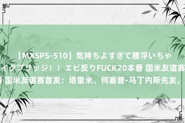 【MXSPS-510】気持ちよすぎて腰浮いちゃいました！絶頂のイクイクブリッジ！！エビ反りFUCK20本番 国米友谊赛首发：塔雷米、何塞普-马丁内斯先发，科雷亚出战