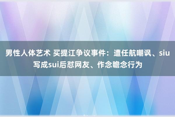 男性人体艺术 买提江争议事件：遭任航嘲讽、siu写成sui后怼网友、作念瞻念行为