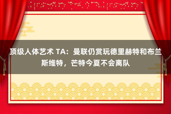 顶级人体艺术 TA：曼联仍赏玩德里赫特和布兰斯维特，芒特今夏不会离队