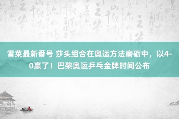 雪菜最新番号 莎头组合在奥运方法磨砺中，以4-0赢了！巴黎奥运乒乓金牌时间公布