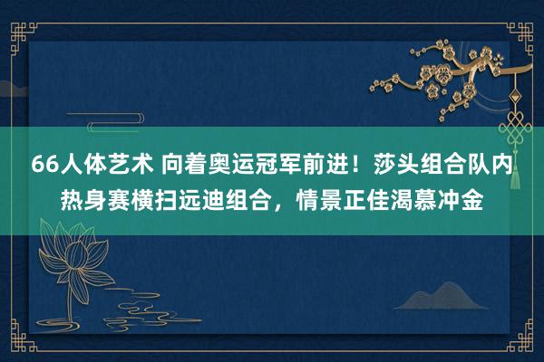 66人体艺术 向着奥运冠军前进！莎头组合队内热身赛横扫远迪组合，情景正佳渴慕冲金