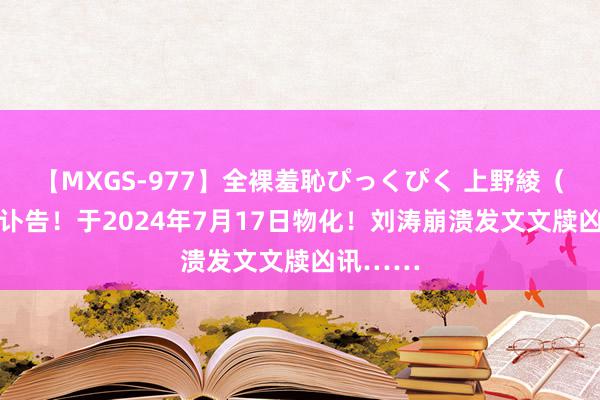 【MXGS-977】全裸羞恥ぴっくぴく 上野綾（雪菜） 讣告！于2024年7月17日物化！刘涛崩溃发文文牍凶讯……