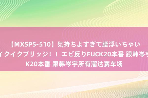 【MXSPS-510】気持ちよすぎて腰浮いちゃいました！絶頂のイクイクブリッジ！！エビ反りFUCK20本番 跟韩岑宇所有溜达赛车场