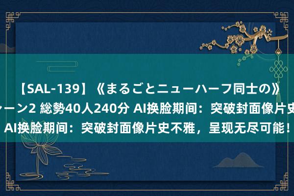 【SAL-139】《まるごとニューハーフ同士の》ペニクリフェラチオシーン2 総勢40人240分 AI换脸期间：突破封面像片史不雅，呈现无尽可能！