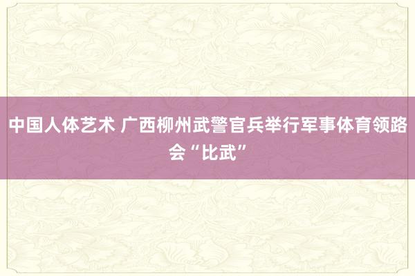 中国人体艺术 广西柳州武警官兵举行军事体育领路会“比武”